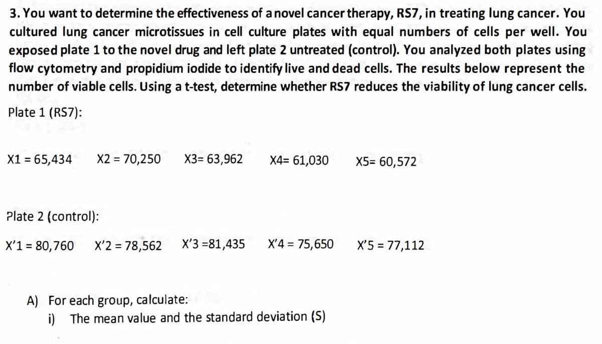 3. You want to determine the effectiveness of a novel cancer therapy, RS7, in treating lung cancer. You
cultured lung cancer microtissues in cell culture plates with equal numbers of cells per well. You
exposed plate 1 to the novel drug and left plate 2 untreated (control). You analyzed both plates using
flow cytometry and propidium iodide to identify live and dead cells. The results below represent the
number of viable cells. Using a t-test, determine whether RS7 reduces the viability of lung cancer cells.
Plate 1 (RS7):
X1 = 65,434
X2 = 70,250 X3= 63,962
Plate 2 (control):
X'1 = 80,760 X'2 = 78,562
X'3 =81,435
X4= 61,030
X'4 = 75,650
A) For each group, calculate:
i) The mean value and the standard deviation (S)
X5= 60,572
X'5 = 77,112