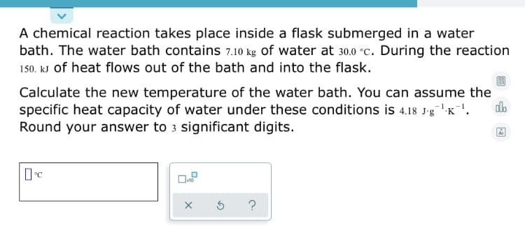 **Thermodynamics Example: Calculating the New Temperature of a Water Bath**

**Problem Statement:**
A chemical reaction takes place inside a flask submerged in a water bath. The water bath contains \( 7.10 \, \text{kg} \) of water at \( 30.0 \, ^\circ\text{C} \). During the reaction, \( 150. \, \text{kJ} \) of heat flows out of the bath and into the flask.

**Task:**
Calculate the new temperature of the water bath. You can assume the specific heat capacity of water under these conditions is \( 4.18 \, \text{J} \cdot \text{g}^{-1} \cdot \text{K}^{-1} \). Round your answer to 3 significant digits.

**Solution Steps:**
To determine the new temperature of the water bath, we'll use the formula:

\[ q = mc\Delta T \]

Where:
- \( q \) is the heat energy transferred (in joules, \( J \))
- \( m \) is the mass of the water (in kilograms, converted to grams for this calculation)
- \( c \) is the specific heat capacity of water (in \( \text{J} \cdot \text{g}^{-1} \cdot \text{K}^{-1} \))
- \( \Delta T \) is the change in temperature (in \( ^\circ\text{C} \) or \( K \))

1. Convert the mass of water into grams:
\[ 7.10 \, \text{kg} \times 1000 \, \frac{\text{g}}{\text{kg}} = 7100 \, \text{g} \]

2. Convert the heat energy from kilojoules to joules:
\[ 150. \, \text{kJ} \times 1000 \, \frac{J}{\text{kJ}} = 150 \, 000 \, \text{J} \]

3. Rearrange the formula and solve for \( \Delta T \):
\[ \Delta T = \frac{q}{mc} = \frac{150 \, 000 \, \text{J}}{7100 \, \text{g} \times 4.18 \, \text{J} \cd