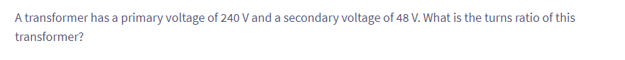 A transformer has a primary voltage of 240 V and a secondary voltage of 48 V. What is the turns ratio of this
transformer?
