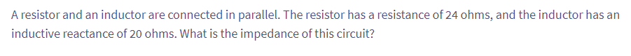 A resistor and an inductor are connected in parallel. The resistor has a resistance of 24 ohms, and the inductor has an
inductive reactance of 20 ohms. What is the impedance of this circuit?