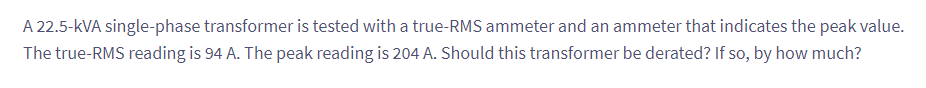 A 22.5-kVA single-phase transformer is tested with a true-RMS ammeter and an ammeter that indicates the peak value.
The true-RMS reading is 94 A. The peak reading is 204 A. Should this transformer be derated? If so, by how much?