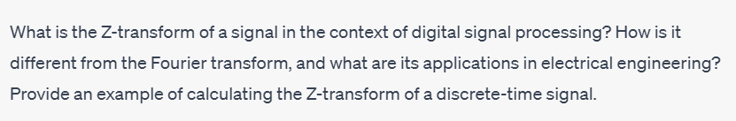 What is the Z-transform of a signal in the context of digital signal processing? How is it
different from the Fourier transform, and what are its applications in electrical engineering?
Provide an example of calculating the Z-transform of a discrete-time signal.