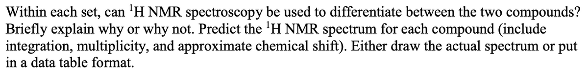 Within each set, can 'H NMR spectroscopy be used to differentiate between the two compounds?
Briefly explain why or why not. Predict the 'H NMR spectrum for each compound (include
integration, multiplicity, and approximate chemical shift). Either draw the actual spectrum or put
in a data table format.
