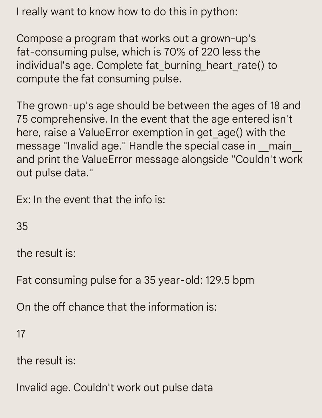 I really want to know how to do this in python:
Compose a program that works out a grown-up's
fat-consuming pulse, which is 70% of 220 less the
individual's age. Complete fat_burning_heart_rate() to
compute the fat consuming pulse.
The grown-up's age should be between the ages of 18 and
75 comprehensive. In the event that the age entered isn't.
here, raise a ValueError exemption in get_age() with the
message "Invalid age." Handle the special case in __main_
and print the ValueError message alongside "Couldn't work
out pulse data."
Ex: In the event that the info is:
35
the result is:
Fat consuming pulse for a 35 year-old: 129.5 bpm
On the off chance that the information is:
17
the result is:
Invalid age. Couldn't work out pulse data