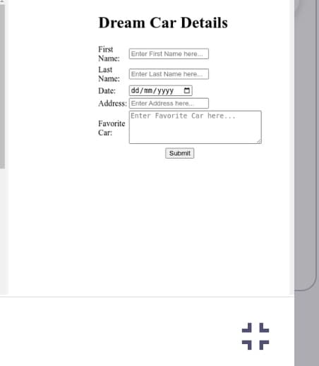 Dream Car Details
First
Name:
Enter First Name here...
Enter Last Name here...
dd/mm/yyyy
Address: Enter Address here...
Last
Name:
Date:
Favorite
Car:
Enter Favorite Car here...
Submit
#