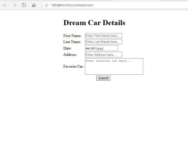 ↑
127.0.0.1:5500/CarDetails.html
Dream Car Details
First Name:
Last Name:
Date:
Address:
Favorite Car:
Enter First Name here...
Enter Last Name here...
mm/dd/yyyy
Enter Address here...
Enter Favorite Car here...
Submit