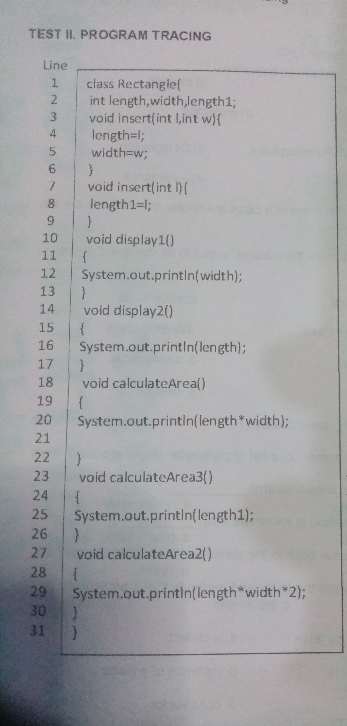 TEST II. PROGRAM TRACING
Line
1
2
3
4
5
6
7
8
9
10
11
12
13
14
15
16
17
18
19
20
21
22
23
24
25 System.out.println(length1);
26 }
27 void calculateArea2()
28 {
29
30
31
class Rectangle{
int length,width,length1;
void insert(int l,int w){
length=l;
width=w;
}
void insert(int i) {
length1=l;
}
void display1()
{
System.out.println(width);
}
void display2()
{
}
)
System.out.println(length);
}
void calculateArea()
{
System.out.println(length*width);
}
void calculateArea3()
System.out.println(length*width*2);