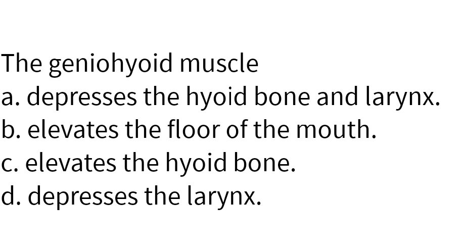 The geniohyoid muscle
a. depresses the hyoid bone and larynx.
b. elevates the floor of the mouth.
c. elevates the hyoid bone.
d. depresses the larynx.