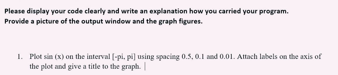 Please display your code clearly and write an explanation how you carried your program.
Provide a picture of the output window and the graph figures.
1. Plot sin (x) on the interval [-pi, pi] using spacing 0.5, 0.1 and 0.01. Attach labels on the axis of
the plot and give a title to the graph. |