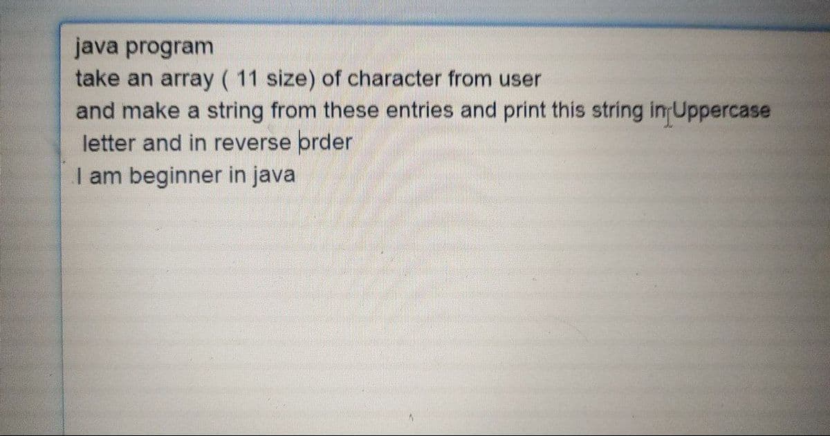 java program
take an array ( 11 size) of character from user
and make a string from these entries and print this string in Uppercase
letter and in reverse order
I am beginner in java