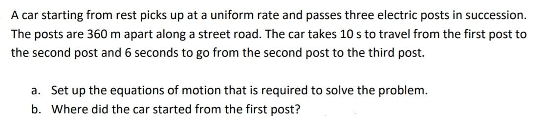 A car starting from rest picks up at a uniform rate and passes three electric posts in succession.
The posts are 360 m apart along a street road. The car takes 10 s to travel from the first post to
the second post and 6 seconds to go from the second post to the third post.
a. Set up the equations of motion that is required to solve the problem.
b. Where did the car started from the first post?
