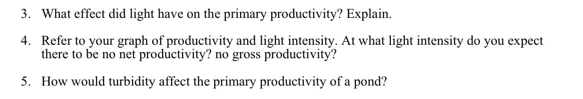 3. What effect did light have on the primary productivity? Explain.
4. Refer to your graph of productivity and light intensity. At what light intensity do you expect
there to be no net productivity? no gross productivity?
5. How would turbidity affect the primary productivity of a pond?
