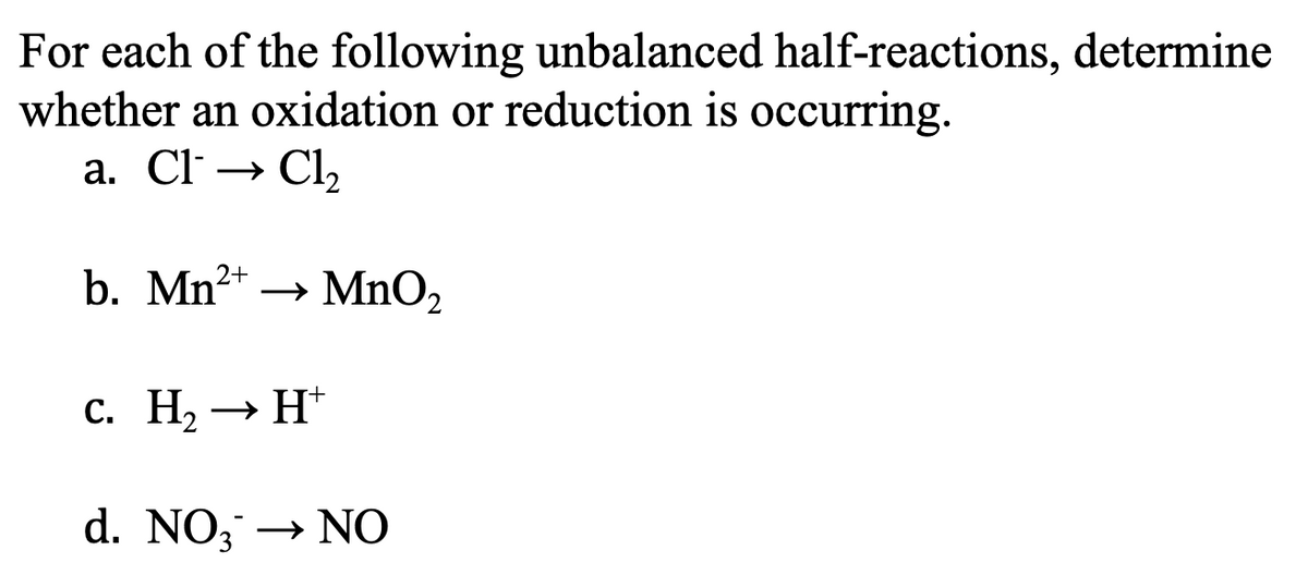 For each of the following unbalanced half-reactions, determine
whether an oxidation or reduction is occurring.
a. Cl → Cl,
b. Mn2+
MnO2
с. На — Н
» H*
d. NO, → NO
