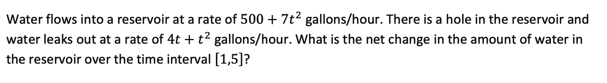 Water flows into a reservoir at a rate of 500 + 7t2 gallons/hour. There is a hole in the reservoir and
water leaks out at a rate of 4t + t² gallons/hour. What is the net change in the amount of water in
the reservoir over the time interval [1,5]?
