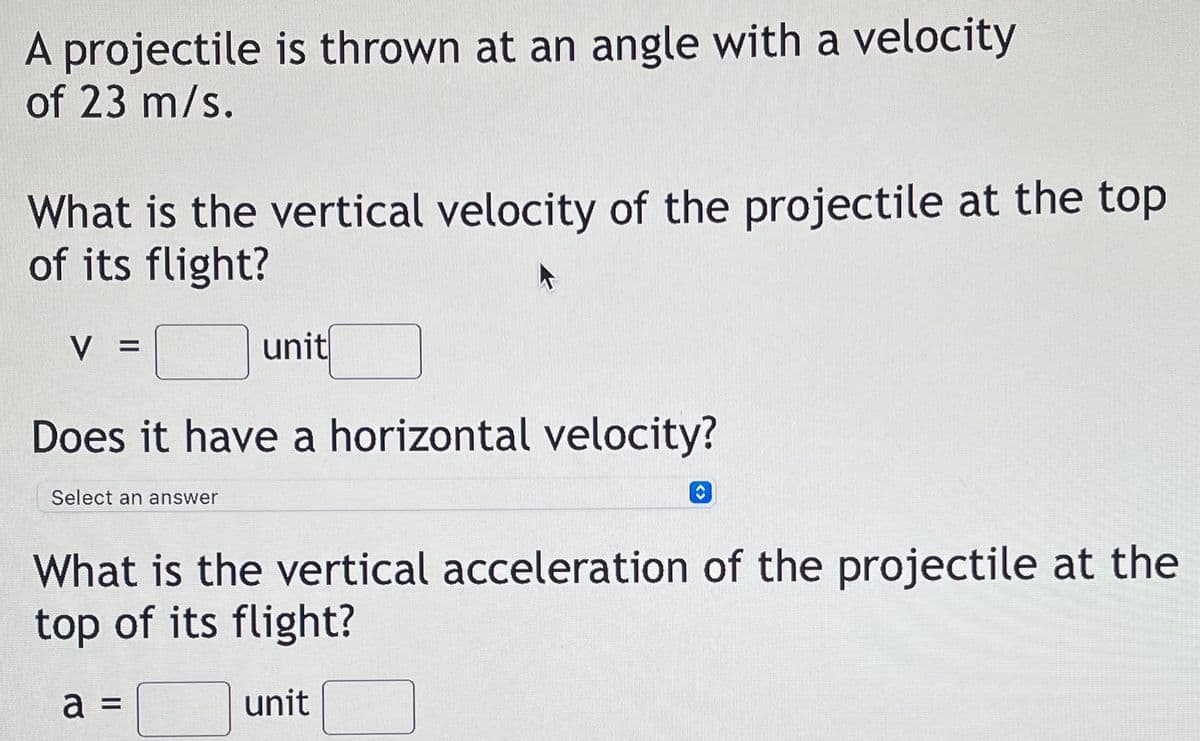 A projectile is thrown at an angle with a velocity
of 23 m/s.
What is the vertical velocity of the projectile at the top
of its flight?
unit
Does it have a horizontal velocity?
Select an answer
What is the vertical acceleration of the projectile at the
top of its flight?
a =
unit
