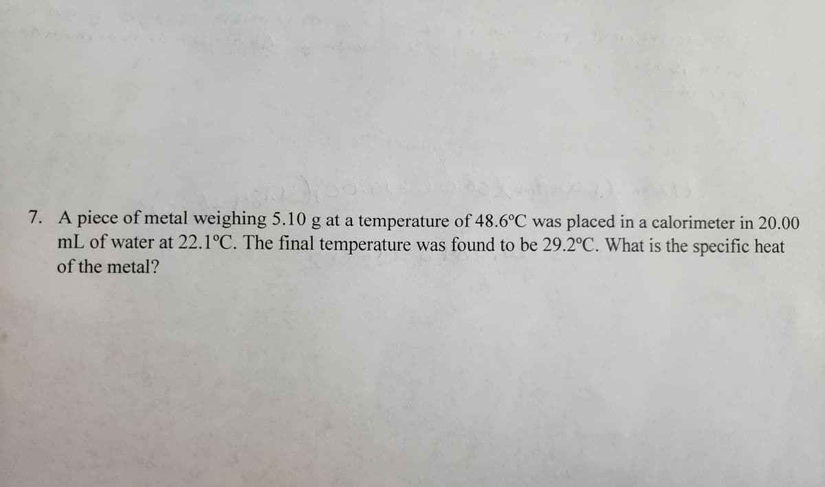 7. A piece of metal weighing 5.10 g at a temperature of 48.6°C was placed in a calorimeter in 20.00
mL of water at 22.1°C. The final temperature was found to be 29.2°C. What is the specific heat
of the metal?
