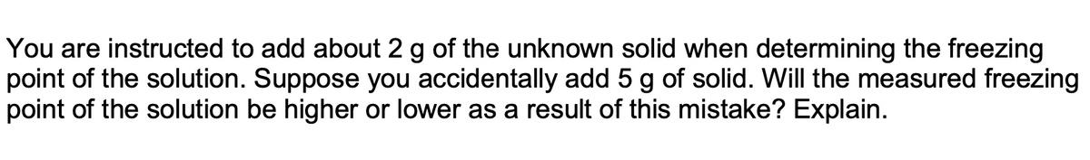 You are instructed to add about 2 g of the unknown solid when determining the freezing
point of the solution. Suppose you accidentally add 5 g of solid. Will the measured freezing
point of the solution be higher or lower as a result of this mistake? Explain.
