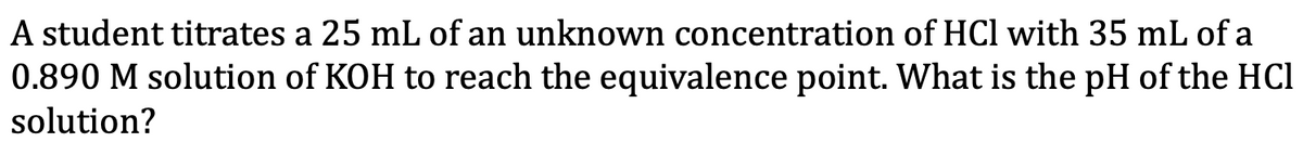 ### Titration Problem

**Problem Statement:**
A student titrates 25 mL of an unknown concentration of HCl with 35 mL of a 0.890 M solution of KOH to reach the equivalence point. What is the pH of the HCl solution?

**Detailed Explanation:**

In this titration problem, the student is working with the following:

- **Volume of HCl (acid)**: 25 mL
- **Volume of KOH (base)**: 35 mL
- **Molarity of KOH**: 0.890 M

The goal is to determine the pH of the HCl solution at the equivalence point.

#### Steps to Solve:

1. **Moles of KOH**: 
   Calculation:
   \[ \text{moles of KOH} = \text{Molarity} \times \text{Volume} \]
   \[ \text{moles of KOH} = 0.890 \, \text{M} \times 0.035 \, \text{L} = 0.03115 \, \text{moles} \]

2. **At equivalence point**:
   The moles of KOH will equal the moles of HCl, because KOH and HCl react in a 1:1 molar ratio:
   \[ \text{moles of HCl} = 0.03115 \, \text{moles} \]

3. **Molarity of HCl**:
   Calculation:
   \[ \text{Molarity of HCl} = \frac{\text{moles of HCl}}{\text{Volume of HCl in Liters}} \]
   \[ \text{Molarity of HCl} = \frac{0.03115 \, \text{moles}}{0.025 \, \text{L}} = 1.246 \, \text{M} \]

4. **pH of HCl solution**:
   Since HCl is a strong acid, it fully dissociates in water:
   \[ \text{pH} = -\log[\text{H}^+] \]
   Given the concentration of HCl is equal to \([\text{H}^+]\):
   \[ \text{pH}