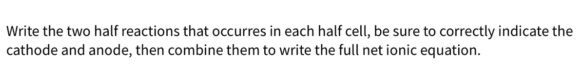 **Instructions for Writing Half Reactions and Net Ionic Equations**

1. **Identify the Half Reactions:** 
   Write the two half reactions that occur in each half-cell of an electrochemical cell. 

2. **Indicate Cathode and Anode:**
   Make sure to correctly identify which reaction occurs at the cathode and which reaction occurs at the anode.
   
3. **Combine the Reactions:**
   Combine the two half reactions to write the full net ionic equation.

**Note:**
- The cathode is where the reduction reaction occurs.
- The anode is where the oxidation reaction occurs.
- In a balanced redox reaction, the number of electrons lost in oxidation must equal the number of electrons gained in reduction.

This will help in understanding how different elements and compounds interact in electrochemical processes, facilitating a deeper understanding of fundamental chemical principles.