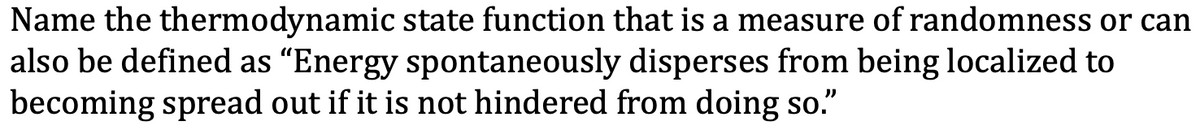 Name the thermodynamic state function that is a measure of randomness or can
also be defined as "Energy spontaneously disperses from being localized to
becoming spread out if it is not hindered from doing so."
