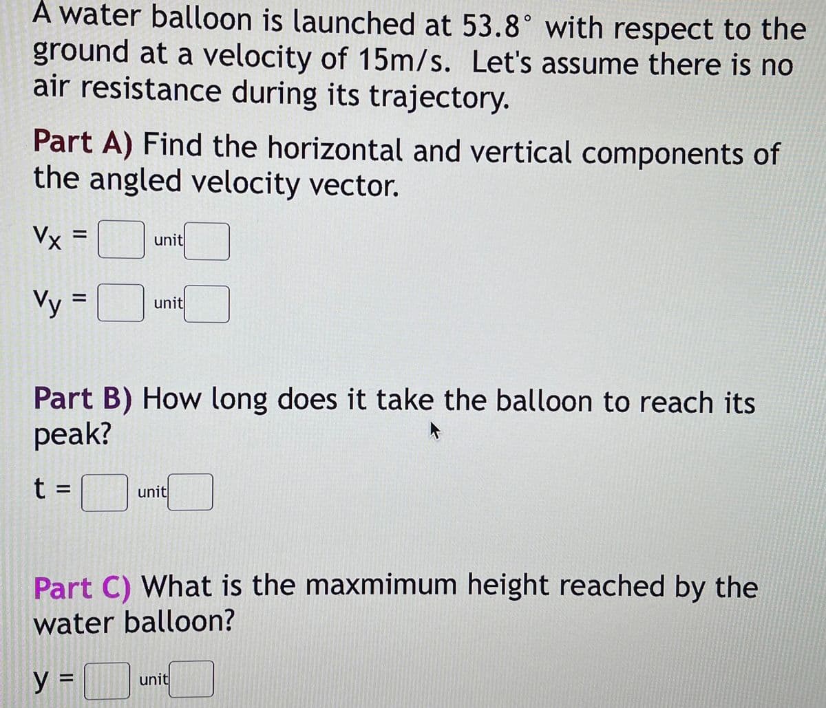 A water balloon is launched at 53.8° with respect to the
ground at a velocity of 15m/s. Let's assume there is no
air resistance during its trajectory.
Part A) Find the horizontal and vertical components of
the angled velocity vector.
Vx =
unit
Vy = unt
Part B) How long does it take the balloon to reach its
рeak?
t =_
unit
Part C) What is the maxmimum height reached by the
water balloon?
unit
