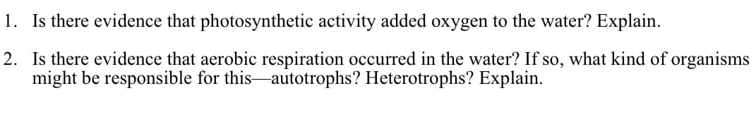 1. Is there evidence that photosynthetic activity added oxygen to the water? Explain.
2. Is there evidence that aerobic respiration occurred in the water? If so, what kind of organisms
might be responsible for this autotrophs? Heterotrophs? Explain.
