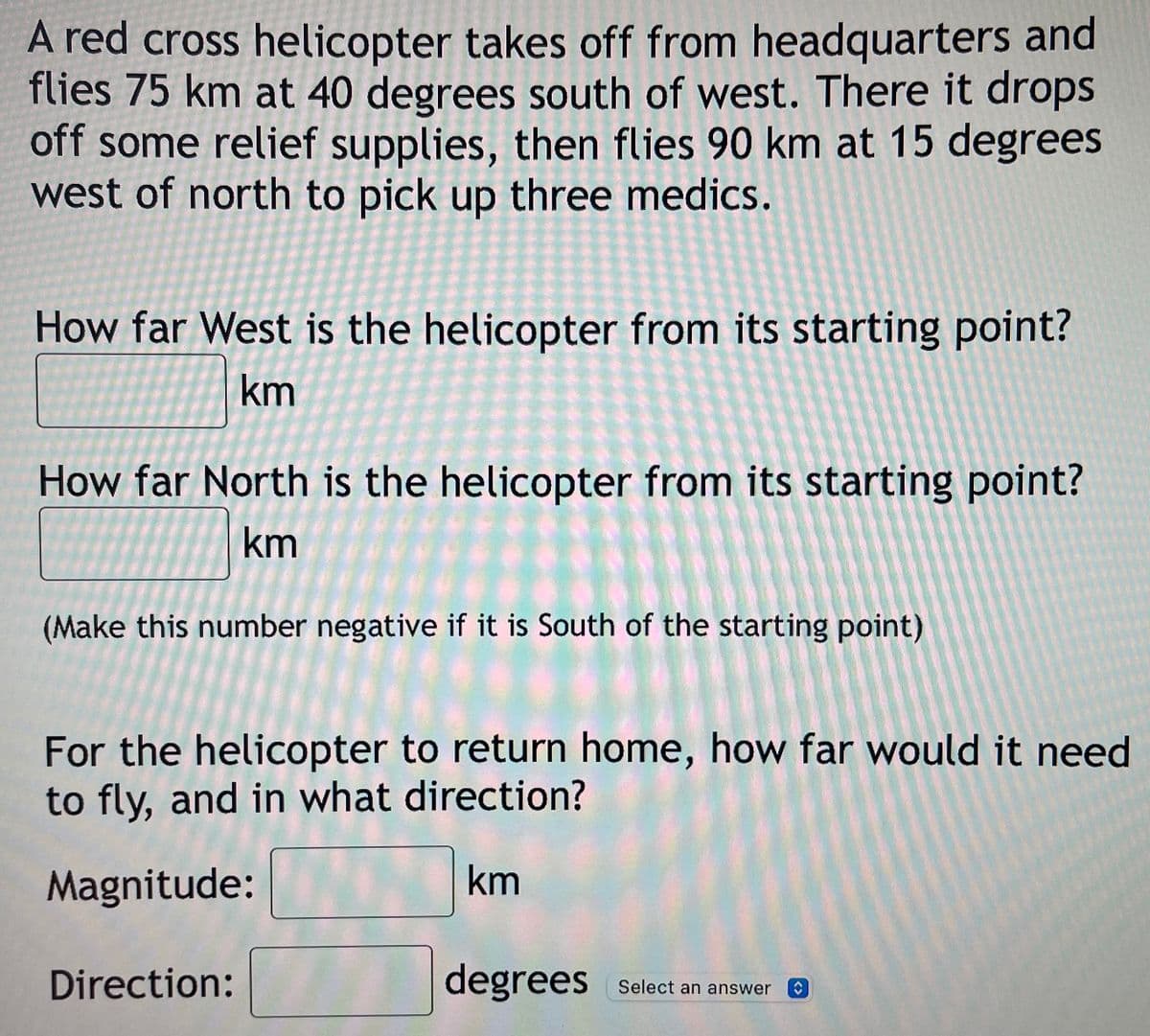 A red cross helicopter takes off from headquarters and
flies 75 km at 40 degrees south of west. There it drops
off some relief supplies, then flies 90 km at 15 degrees
west of north to pick up three medics.
How far West is the helicopter from its starting point?
km
How far North is the helicopter from its starting point?
km
(Make this number negative if it is South of the starting point)
For the helicopter to return home, how far would it need
to fly, and in what direction?
Magnitude:
km
Direction:
degrees
select an answer a
