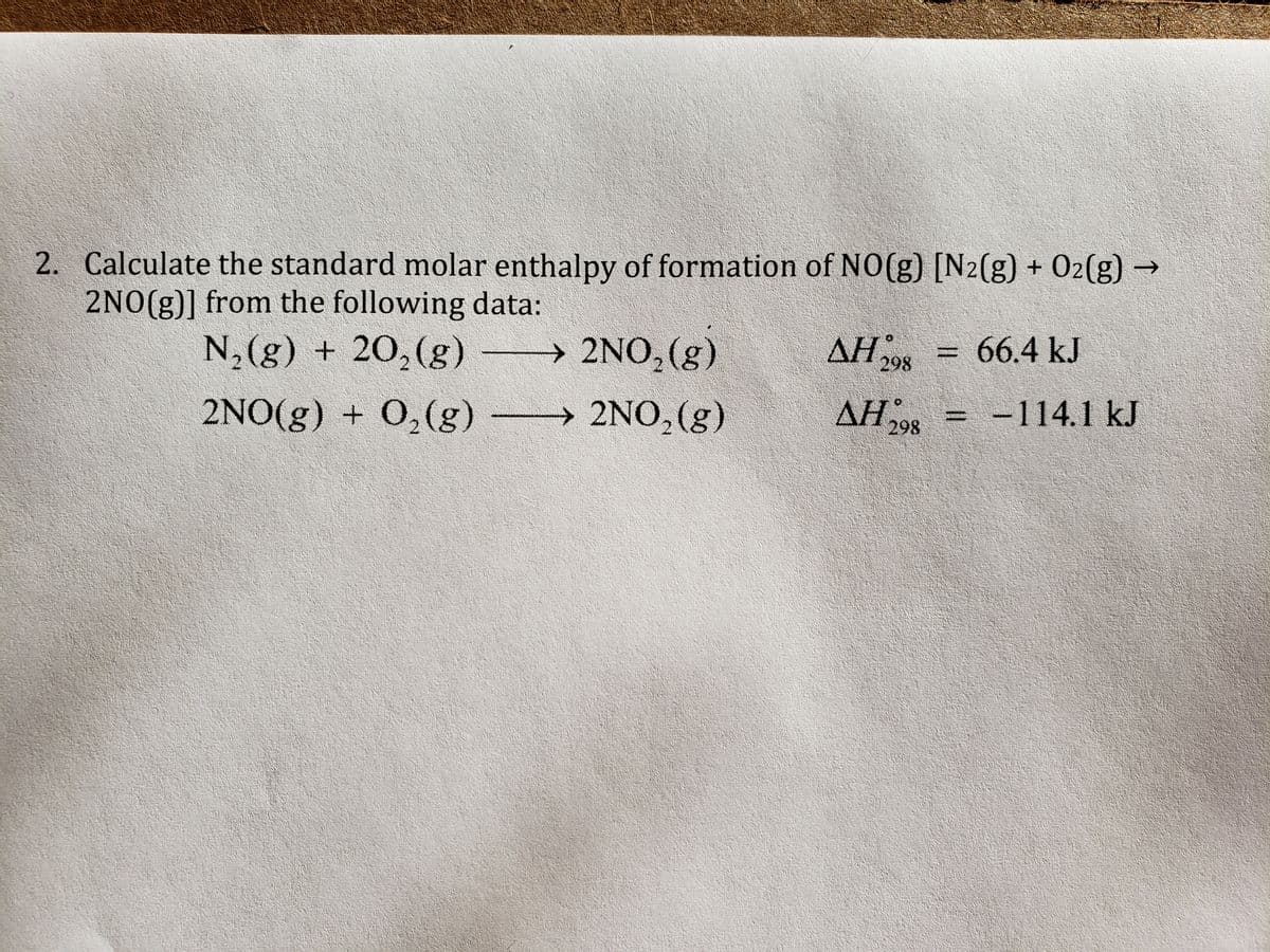 2. Calculate the standard molar enthalpy of formation of NO(g) [N2(g) + 02(g) →
2NO(g)] from the following data:
N,(g) + 20,(g)
> 2NO,(g)
ΔΗ;
AH = 66.4 kJ
%3D
298
2NO(g) + 0,(g) -
→ 2NO,(g)
AH 298
-114.1 kJ
%3D
