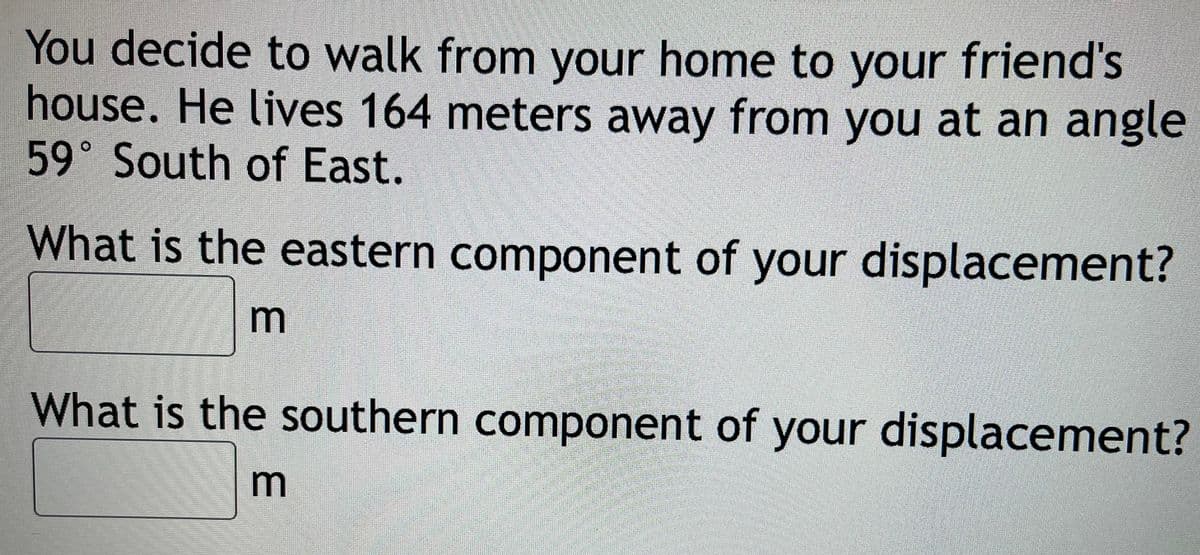 You decide to walk from your home to your friend's
house. He lives 164 meters away from you at an angle
59° South of East.
What is the eastern component of your displacement?
m
What is the southern component of your displacement?
m
