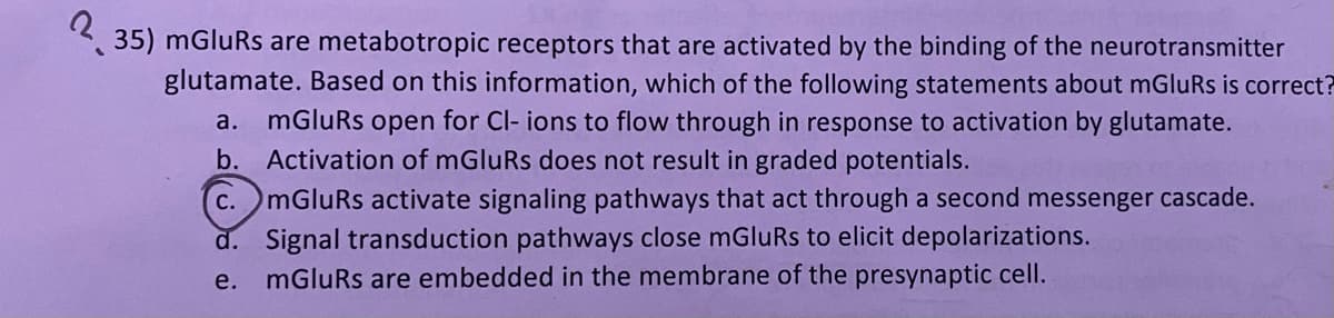 235) mGluRs are metabotropic receptors that are activated by the binding of the neurotransmitter
glutamate. Based on this information, which of the following statements about mGluRs is correct?
a. mGluRs open for Cl- ions to flow through in response to activation by glutamate.
b. Activation of mGluRs does not result in graded potentials.
C. mGluRs activate signaling pathways that act through a second messenger cascade.
d. Signal transduction pathways close mGluRs to elicit depolarizations.
e.
mGluRs are embedded in the membrane of the presynaptic cell.