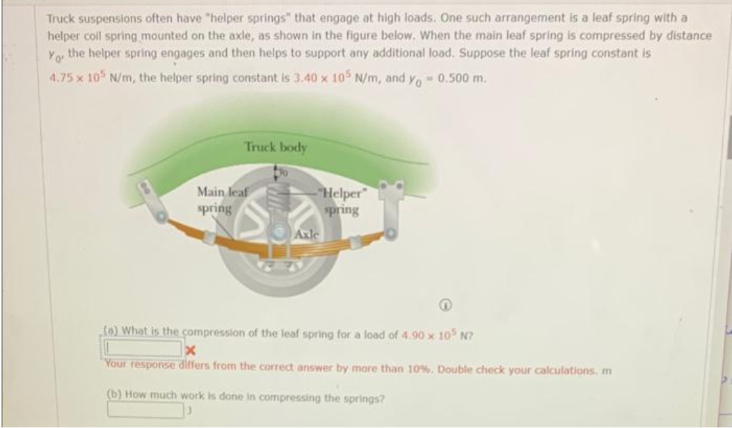 Truck suspenslons often have "helper springs" that engage at high loads. One such arrangement is a leaf spring with a
helper colil spring mounted on the axle, as shown in the figure below. When the main leaf spring is compressed by distance
the helper spring engages and then helps to support any additional load. Suppose the leaf spring constant is
Yo
4.75 x 105 N/m, the helper spring constant is 3.40 x 105 N/m, and y 0.500 m.
Truck body
Main leaf
spring
Helper"
spring
Axle
(0) What is the compression of the leaf spring for a load of 4.90 x 10 N?
Your response differs from the correct answer by more than 10%. Double check your calculations. m
(b) How much work is done in compressing the springs?
