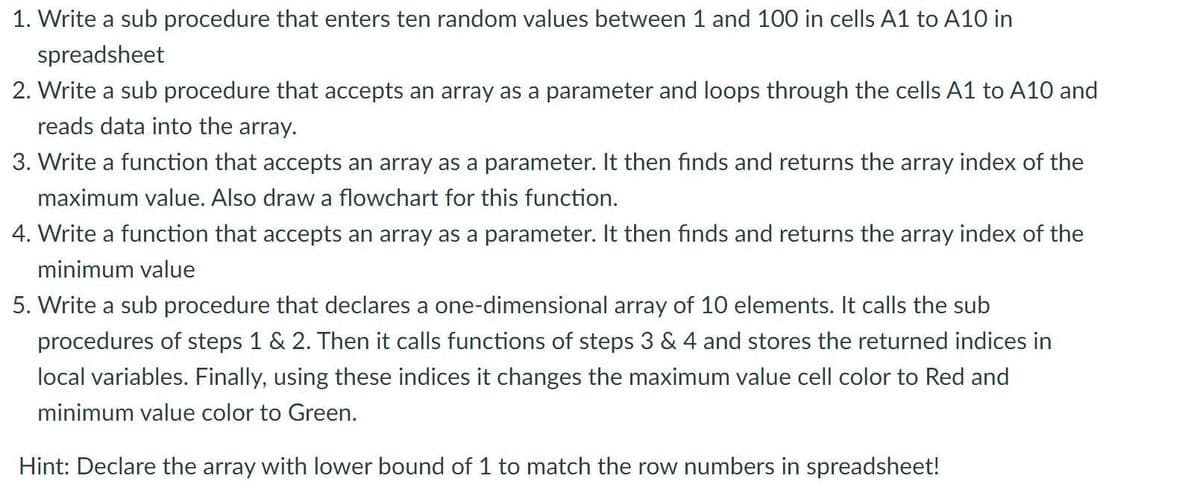 1. Write a sub procedure that enters ten random values between 1 and 100 in cells A1 to A10 in
spreadsheet
2. Write a sub procedure that accepts an array as a parameter and loops through the cells A1 to A10 and
reads data into the array.
3. Write a function that accepts an array as a parameter. It then finds and returns the array index of the
maximum value. Also draw a flowchart for this function.
4. Write a function that accepts an array as a parameter. It then finds and returns the array index of the
minimum value
5. Write a sub procedure that declares a one-dimensional array of 10 elements. It calls the sub
procedures of steps 1 & 2. Then it calls functions of steps 3 & 4 and stores the returned indices in
local variables. Finally, using these indices it changes the maximum value cell color to Red and
minimum value color to Green.
Hint: Declare the array with lower bound of 1 to match the row numbers in spreadsheet!
