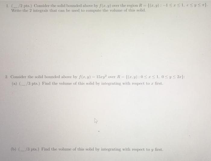 1. (/2 pts.) Consider the solid bounded above by f(r, y) over the region R= {(r., y): -1Sa<1, eSUSa).
Write-the 2 integrals that can be used to compute the volume of this solid.
2. Consider the solid bounded above by f(r.y) 15zy over R {(r, y):0< <1, 0<y< 2r):
(a) (/3 pts.) Find the volume of this solid by integrating with respect to r first.
(b) (/3 pts.) Find the volume of this solid by integrating with respect to y first.
