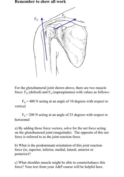 Remember to show all work
Fp
For the glenohumeral joint shown above, there are two muscle
force: F, (deltoid) and Fs (supraspinatus) with values as follows:
Fp = 400 N acting at an angle of 10 degrees with respect to
vertical
Fs= 200 N acting at an angle of 25 degrees with respect to
horizontal
a) By adding these force vectors, solve for the net force acting
on the glenohumeral joint (magnitude). The opposite of this net
force is referred to as the joint reaction force.
b) What is the predominant orientation of this joint reaction
force (ie, superior, inferior, medial, lateral, anterior or
posterior)?
c) What shoulder muscle might be able to counterbalance this
force? Your text from your A&P course will be helpful here.
