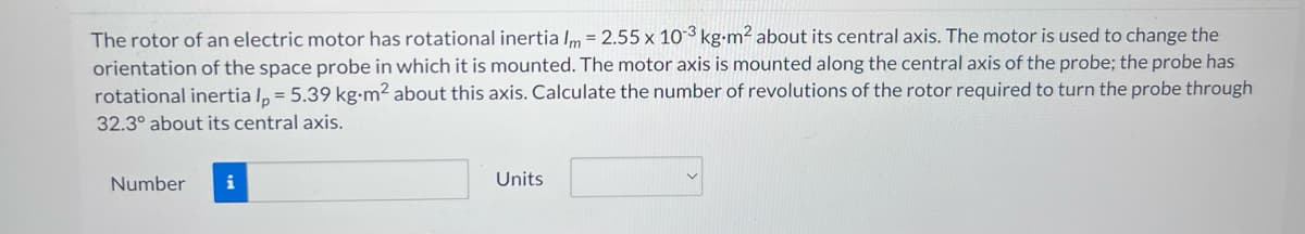 The rotor of an electric motor has rotational inertia Im = 2.55 x 10-3 kg-m² about its central axis. The motor is used to change the
orientation of the space probe in which it is mounted. The motor axis is mounted along the central axis of the probe; the probe has
rotational inertia Ip = 5.39 kg-m² about this axis. Calculate the number of revolutions of the rotor required to turn the probe through
32.3° about its central axis.
Number
i
Units