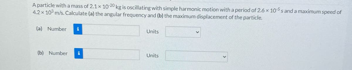 A particle with a mass of 2.1 x 10-20 kg is oscillating with simple harmonic motion with a period of 2.6 x 10-5s and a maximum speed of
4.2 x 103 m/s. Calculate (a) the angular frequency and (b) the maximum displacement of the particle.
(a) Number i
(b) Number i
Units
Units