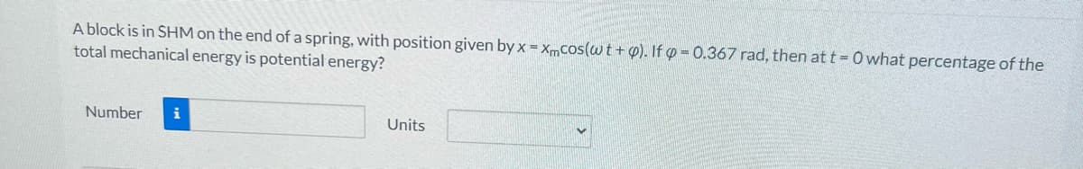 A block is in SHM on the end of a spring, with position given by x = xmcos(wt + p). If p=0.367 rad, then at t=0 what percentage of the
total mechanical energy is potential energy?
Number i
Units