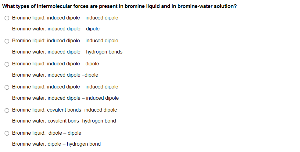 What types of intermolecular forces are present in bromine liquid and in bromine-water solution?
O Bromine liquid: induced dipole – induced dipole
Bromine water: induced dipole – dipole
O Bromine liquid: induced dipole – induced dipole
Bromine water: induced dipole – hydrogen bonds
O Bromine liquid: induced dipole – dipole
Bromine water: induced dipole -dipole
O Bromine liquid: induced dipole – induced dipole
Bromine water: induced dipole – induced dipole
O Bromine liquid: covalent bonds- induced dipole
Bromine water: covalent bons -hydrogen bond
O Bromine liquid: dipole – dipole
Bromine water: dipole – hydrogen bond
