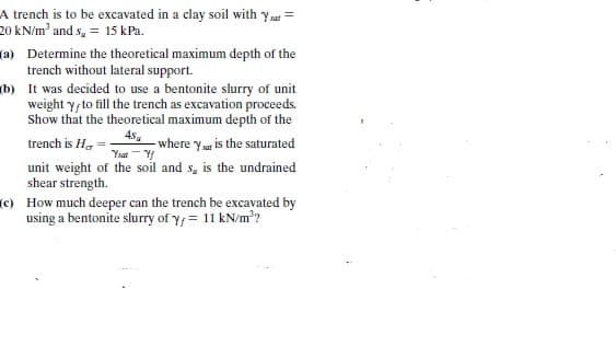 A trench is to be excavated in a clay soil with y sat =
20 kN/m² and s, = 15 kPa.
(a) Determine the theoretical maximum depth of the
trench without lateral support.
(b) It was decided to use a bentonite slurry of unit
weight y, to fill the trench as excavation proceeds.
Show that the theoretical maximum depth of the
45.
- where ya is the saturated
trench is H, =
unit weight of the soil and s, is the undrained
shear strength.
(c) How much deeper can the trench be excavated by
using a bentonite slurry of y;= 11 kN/m²?
Ysat - Y
