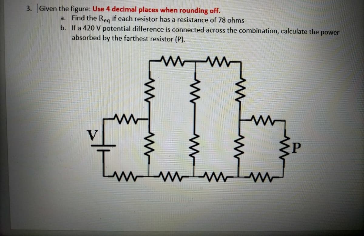 3. Given the figure: Use 4 decimal places when rounding off.
a. Find the Reg if each resistor has a resistance of 78 ohms
b. If a 420 V potential difference is connected across the combination, calculate the power
absorbed by the farthest resistor (P).
I'm
V
