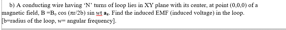 b) A conducting wire having 'N’ turns of loop lies in XY plane with its center, at point (0,0,0) of a
magnetic field, B =B, cos (r/2b) sin wt az. Find the induced EMF (induced voltage) in the loop.
[b=radius of the loop, w= angular frequency].
