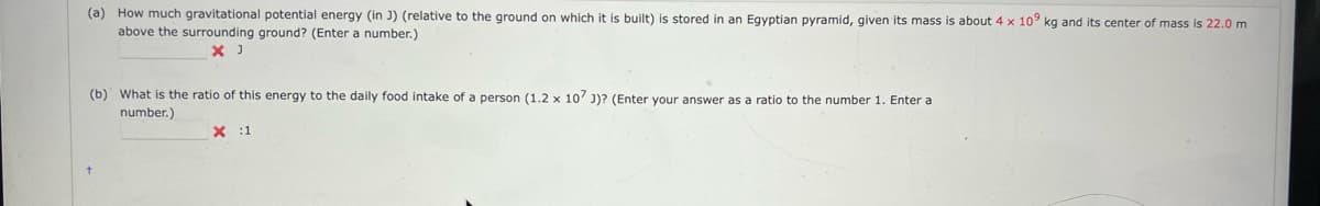 (a) How much gravitational potential energy (in J) (relative to the ground on which it is built) is stored in an Egyptian pyramid, given its mass is about 4 x 109 kg and its center of mass is 22.0 m
above the surrounding ground? (Enter a number.)
X J
(b) What s the ratio of this energy to the daily food intake of a person (1.2 x 107 J)? (Enter your answer as a ratio to the number 1. Enter a
number.)
X 1