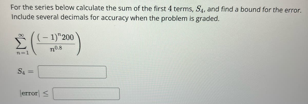 For the series below calculate the sum of the first 4 terms, S4, and find a bound for the error.
Include several decimals for accuracy when the problem is graded.
8
n=1
S4= =
(-1)" 200
n0.8
error ≤