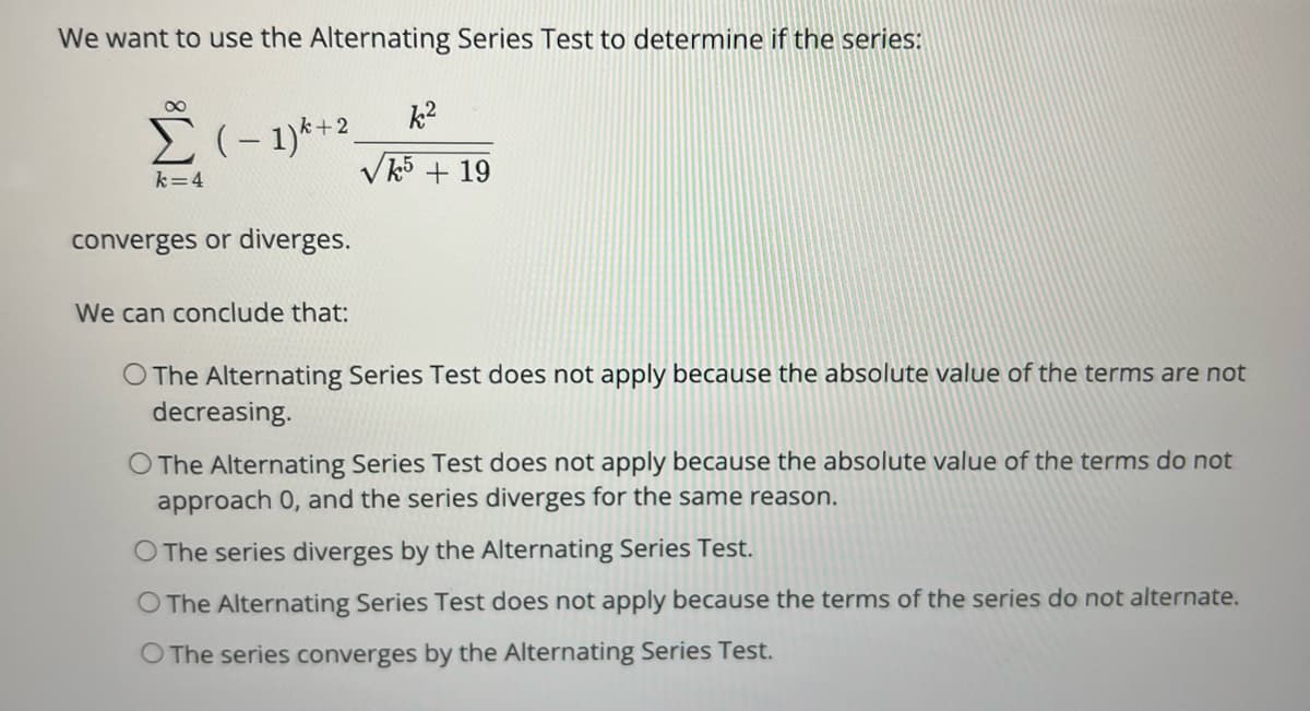 We want to use the Alternating Series Test to determine if the series:
Σ (-1)+2
k=4
converges or diverges.
We can conclude that:
k²
√5 + 19
O The Alternating Series Test does not apply because the absolute value of the terms are not
decreasing.
O The Alternating Series Test does not apply because the absolute value of the terms do not
approach 0, and the series diverges for the same reason.
O The series diverges by the Alternating Series Test.
O The Alternating Series Test does not apply because the terms of the series do not alternate.
O The series converges by the Alternating Series Test.