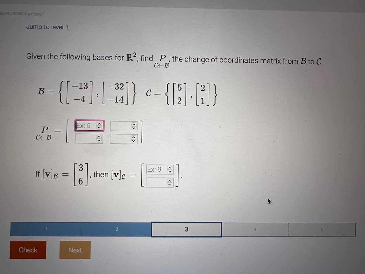 9004 3293602.qx3zay7
Jump to level 1
Given the following bases for R2, find P, the change of coordinates matrix from B to C.
C-B
B =
P
C-B
Check
13
-32
{[+] [-]}
[³²]} <= { [6₂]. [2]}
C=
=
If [v] B
=
Ex: 5
î
3
[³] then [v]c =
=
Next
Ex: 9
ŵ
3
4