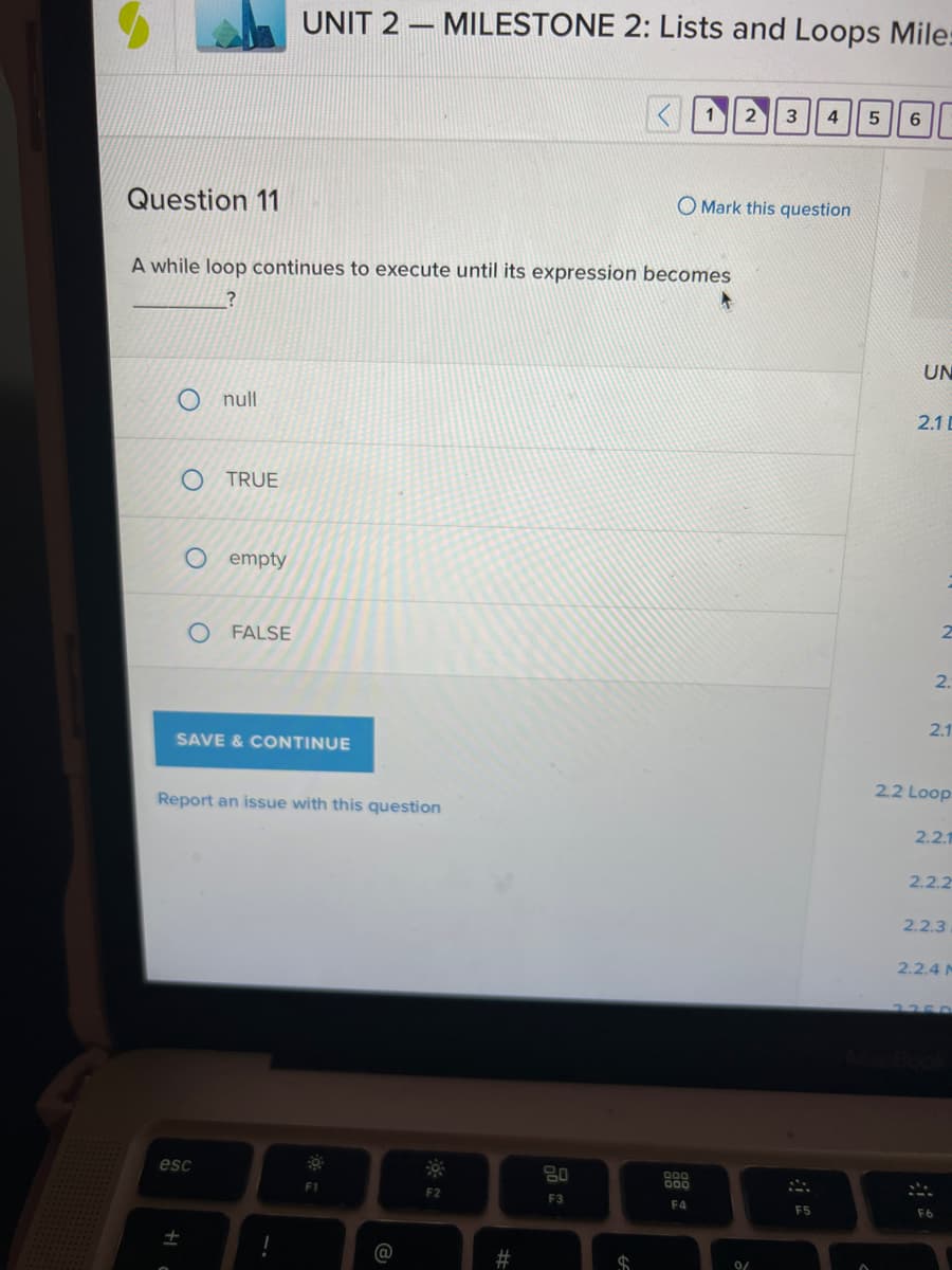 Question 11
O null
A while loop continues to execute until its expression becomes
?
O TRUE
O empty
O FALSE
It
SAVE & CONTINUE
UNIT 2 MILESTONE 2: Lists and Loops Mile:
Report an issue with this question
esc
1
0
F1
@
F2
#
<123 4 5 6
80
F3
O Mark this question
000
F4
0/
F5
UN
2.1 D
2.
2.1
2.2 Loop
2.2.1
2.2.2
2.2.4 M
F6