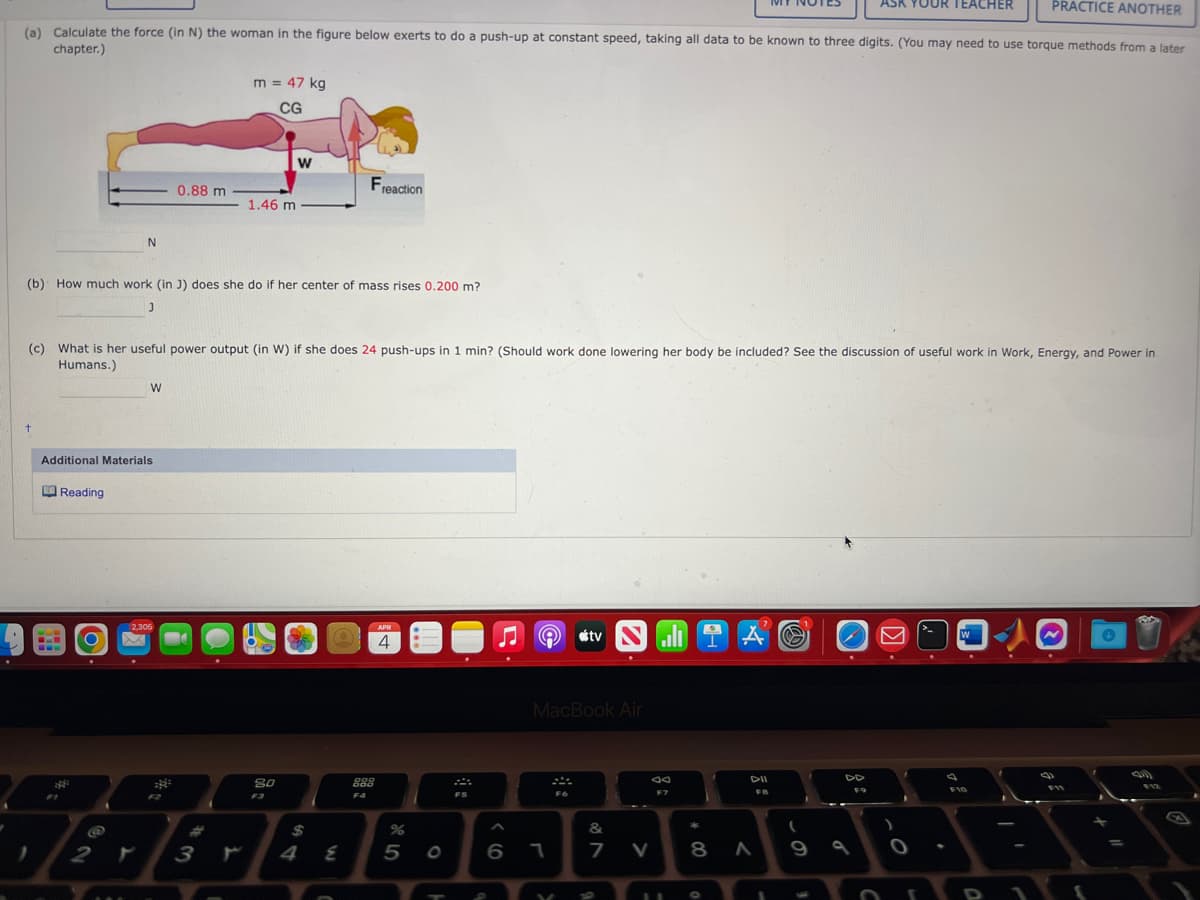 (a) Calculate the force (in N) the woman in the figure below exerts to do a push-up at constant speed, taking all data to be known to three digits. (You may need to use torque methods from a later
chapter.)
t
B
Additional Materials
Reading
(b) How much work (in J) does she do if her center of mass rises 0.200 m?
J
O
N
@
2
(c) What is her useful power output (in W) if she does 24 push-ups in 1 min? (Should work done lowering her body be included? See the discussion of useful work in Work, Energy, and Power in
Humans.)
W
X
0.88 m
2,305
m = 47 kg
CG
1.46 m
#
3 r
W
80
F3
2
$
Freaction
4
E
888
F4
APR
4
%
5 0
FS
9
6 1
MacBook Air
V
tv
F6
.
&
7 V
F7
11
AS
DII
FB
8 A
1
(
ASK YOUR TEACHER
9
F9
)
PRACTICE ANOTHER
I
F10
F11
✪
=