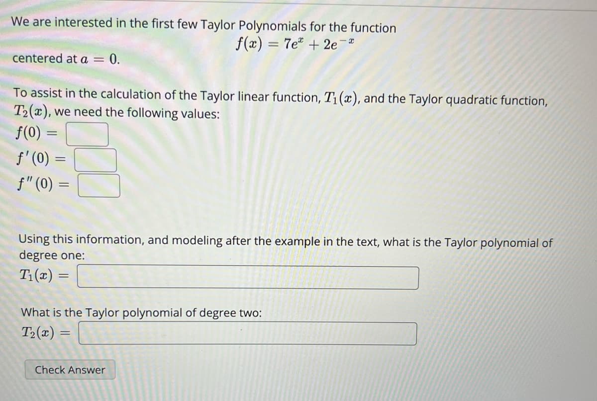 We are interested in the first few Taylor Polynomials for the function
f(x) = 7e + 2e¯*
centered at a = 0.
To assist in the calculation of the Taylor linear function, T₁(x), and the Taylor quadratic function,
T2(x), we need the following values:
f(0) =
ƒ' (0) =
ƒ" (0) =
Using this information, and modeling after the example in the text, what is the Taylor polynomial of
degree one:
T₁(x) =
What is the Taylor polynomial of degree two:
T₂(x) =
=
Check Answer