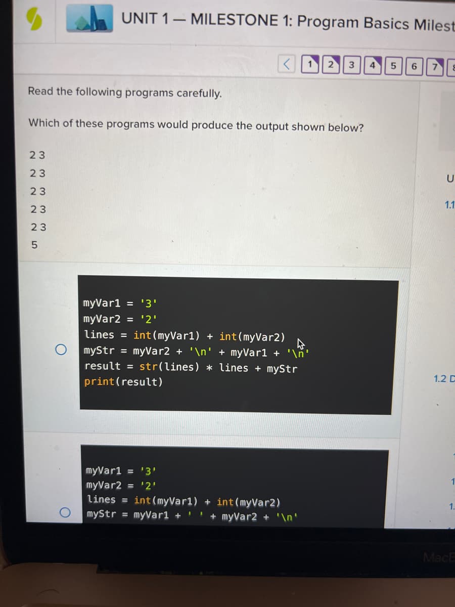 **Unit 1 - Milestone 1: Program Basics Milestone**

**Instructions:**
Read the following programs carefully.

**Question:**
Which of these programs would produce the output shown below?

**Output:**
```
2 3
2 3
2 3
2 3
5
```

**Program A:**
```python
myVar1 = '3'
myVar2 = '2'
lines = int(myVar1) + int(myVar2)
myStr = myVar2 + '\n' + myVar1 + '\n'
result = str(lines) * lines + myStr
print(result)
```

**Program B:**
```python
myVar1 = '3'
myVar2 = '2'
lines = int(myVar1) + int(myVar2)
myStr = myVar1 + ' ' + myVar2 + '\n'
result = myStr * lines + str(lines)
print(result)
```

**Explanation:**
The goal is to determine which program will produce the provided output. Carefully analyze the structure, conversion, and calculations performed in each program to derive the correct result.