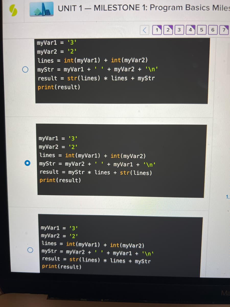 ## UNIT 1 – MILESTONE 1: Program Basics Milestone

### Example 1:
```python
myVar1 = '3'
myVar2 = '2'
lines = int(myVar1) + int(myVar2)
myStr = myVar1 + ' ' + myVar2 + '\n'
result = str(lines) * lines + myStr
print(result)
```

**Explanation**:
- `myVar1` and `myVar2` are strings with values '3' and '2' respectively.
- `lines` stores the sum of the integer conversions of `myVar1` and `myVar2`, which is `3 + 2 = 5`.
- `myStr` is a concatenation of `myVar1`, a space, `myVar2`, and a newline character, resulting in `'3 2\n'`.
- `result` is the string representation of `lines` (which is '5') repeated `lines` times (5 times), followed by `myStr`.
- The `print(result)` statement will output:
  ```
  555553 2
  ```

### Example 2:
```python
myVar1 = '3'
myVar2 = '2'
lines = int(myVar1) + int(myVar2)
myStr = myVar2 + ' ' + myVar1 + '\n'
result = myStr * lines + str(lines)
print(result)
```

**Explanation**:
- `myVar1` and `myVar2` are strings with values '3' and '2' respectively.
- `lines` stores the sum of the integer conversions of `myVar1` and `myVar2`, which is `3 + 2 = 5`.
- `myStr` is a concatenation of `myVar2`, a space, `myVar1`, and a newline character, resulting in `'2 3\n'`.
- `result` is `myStr` repeated `lines` times (5 times), followed by the string representation of `lines` ('5').
- The `print(result)` statement will output:
  ```
  2 3
  2 3
  2 3
  2 3
  2 3
  5
  ```

### Example 3:
```python
myVar1 = '3'
